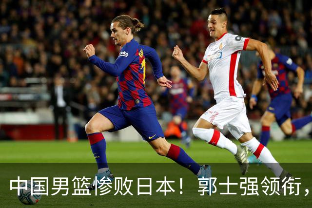 中国男篮惨败日本！郭士强领衔，四人必须走！从此退出国家队