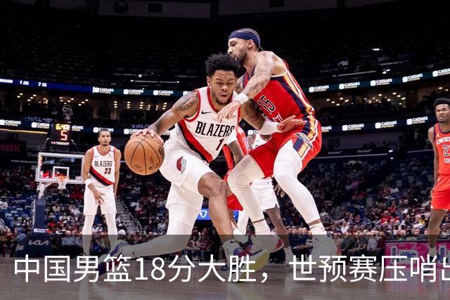 中国男篮18分大胜，世预赛压哨出线！剩一个悬念：日韩与联手做局