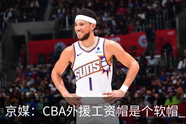 京媒：CBA外援工资帽是个软帽 超了只需额外缴纳调节费 并不违规
