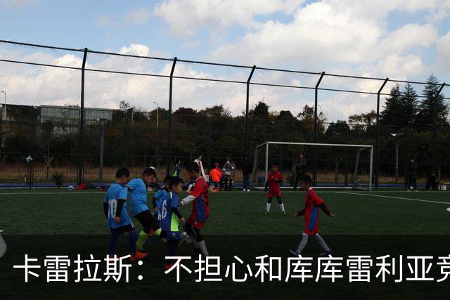 卡雷拉斯：不担心和库库雷利亚竞争，皇马是世界上最好的俱乐部