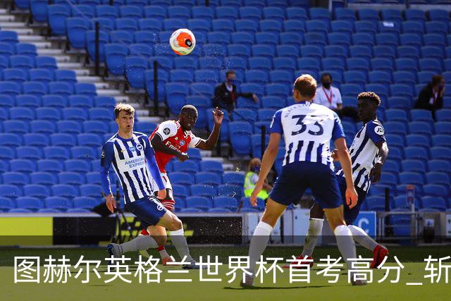 图赫尔英格兰世界杯首考高分 斩获7次绝佳机会22射11正