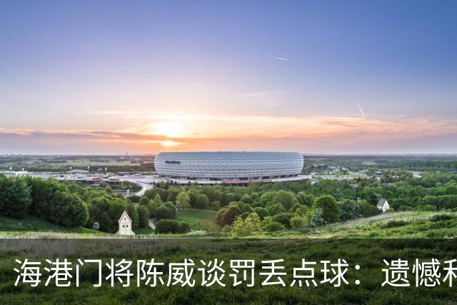 海港门将陈威谈罚丢点球：遗憾和不足也会让自己不断提高完善
