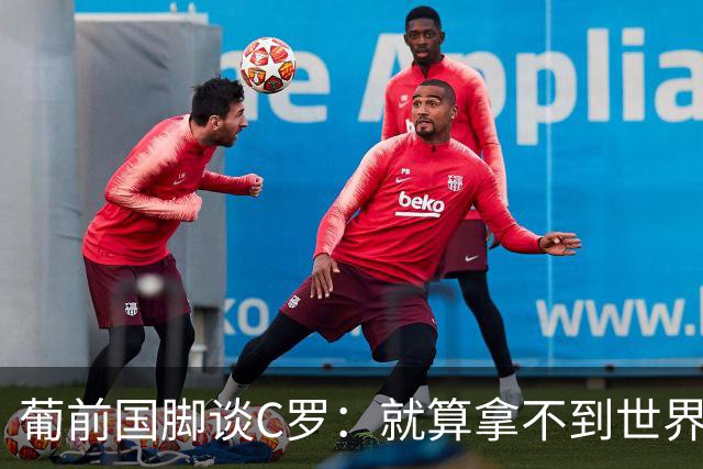 葡前国脚谈C罗：就算拿不到世界杯 他在足球史的伟大也绝不会褪色