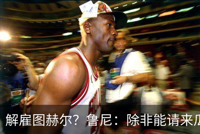 解雇图赫尔？鲁尼：除非能请来瓜帅 图赫尔的大名单犯了错