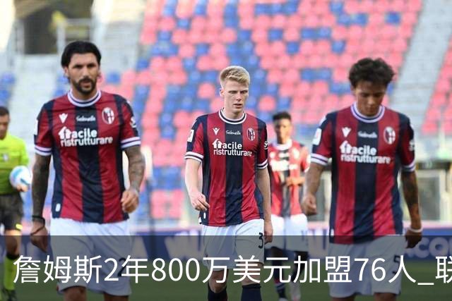 詹姆斯2年800万美元加盟76人 联手大帝+马克西+布朗