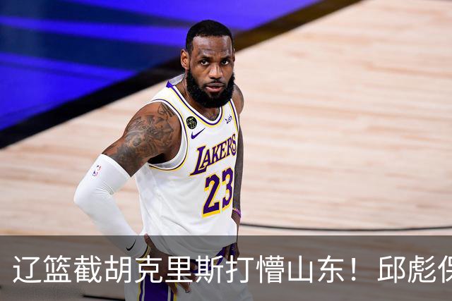 辽篮截胡克里斯打懵山东！邱彪保底计划落空，急寻新人难度值不小